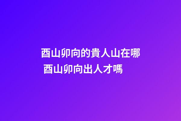 酉山卯向的貴人山在哪 酉山卯向出人才嗎